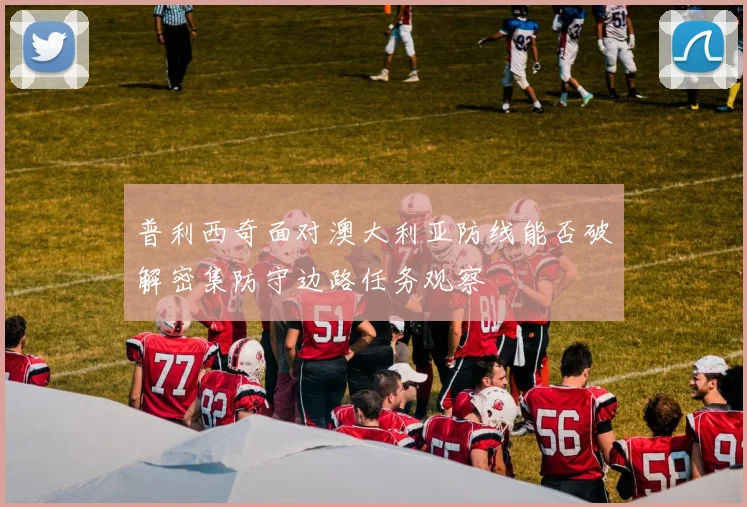 普利西奇面对澳大利亚防线能否破解密集防守边路任务观察