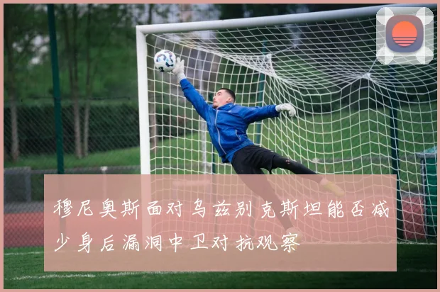穆尼奥斯面对乌兹别克斯坦能否减少身后漏洞中卫对抗观察