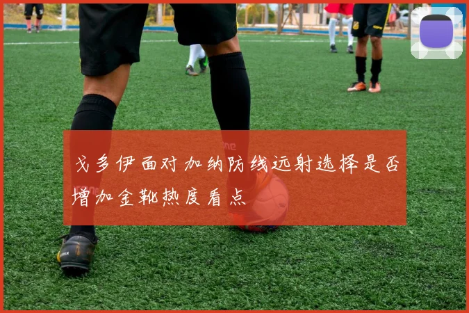 戈多伊面对加纳防线远射选择是否增加金靴热度看点