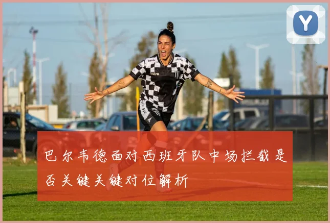 巴尔韦德面对西班牙队中场拦截是否关键关键对位解析