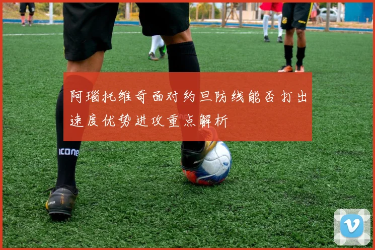 阿瑙托维奇面对约旦防线能否打出速度优势进攻重点解析
