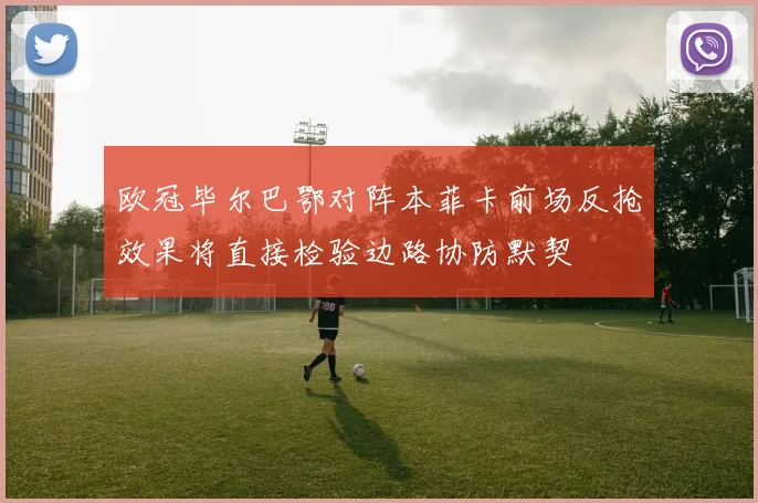 欧冠毕尔巴鄂对阵本菲卡前场反抢效果将直接检验边路协防默契