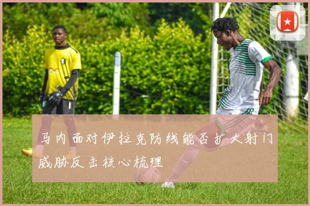 马内面对伊拉克防线能否扩大射门威胁反击核心梳理
