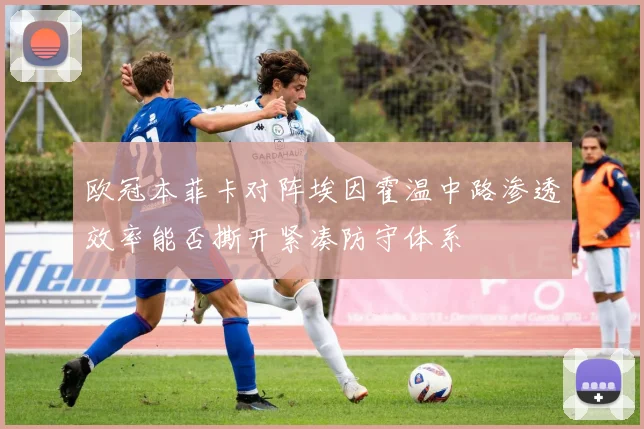 欧冠本菲卡对阵埃因霍温中路渗透效率能否撕开紧凑防守体系