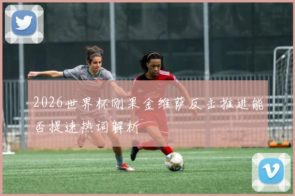 2026世界杯刚果金维萨反击推进能否提速热词解析
