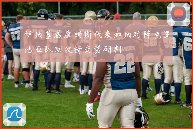 伊纳基威廉姆斯代表加纳对阵克罗地亚队助攻榜走势研判