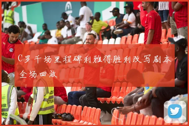 C罗千场里程碑利雅得胜利改写剧本全场回放