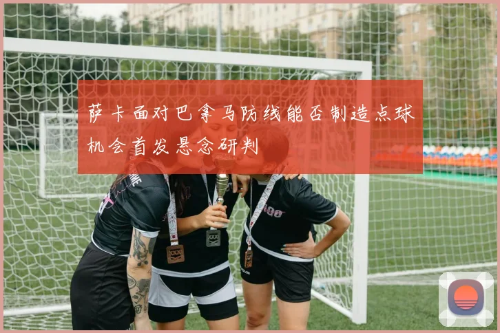 萨卡面对巴拿马防线能否制造点球机会首发悬念研判