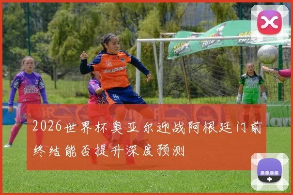 2026世界杯奥亚尔迎战阿根廷门前终结能否提升深度预测
