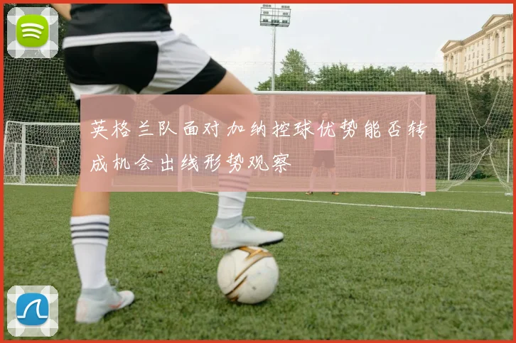 英格兰队面对加纳控球优势能否转成机会出线形势观察