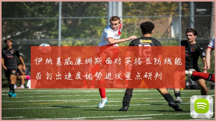 伊纳基威廉姆斯面对英格兰防线能否打出速度优势进攻重点研判