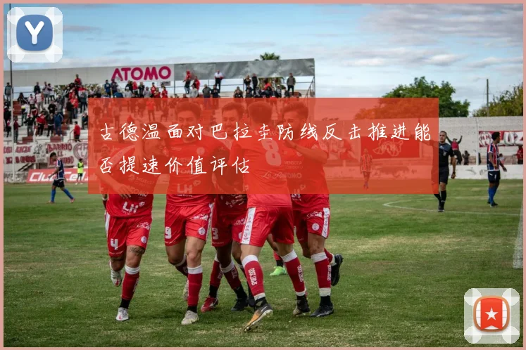 古德温面对巴拉圭防线反击推进能否提速价值评估