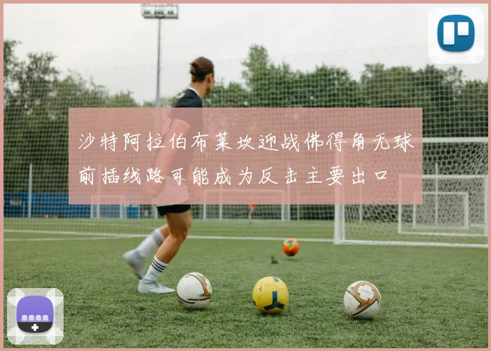 沙特阿拉伯布莱坎迎战佛得角无球前插线路可能成为反击主要出口
