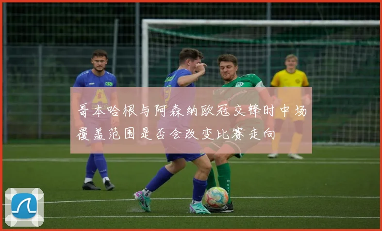 哥本哈根与阿森纳欧冠交锋时中场覆盖范围是否会改变比赛走向