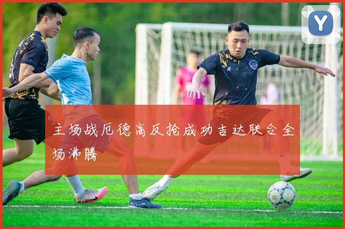 主场战厄德高反抢成功吉达联合全场沸腾