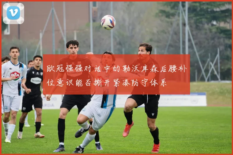 欧冠强强对话中的勒沃库森后腰补位意识能否撕开紧凑防守体系