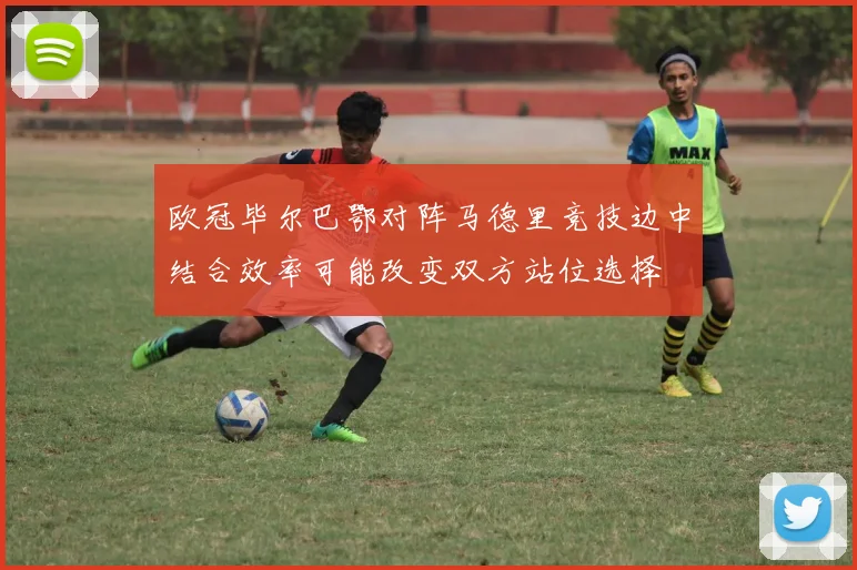 欧冠毕尔巴鄂对阵马德里竞技边中结合效率可能改变双方站位选择