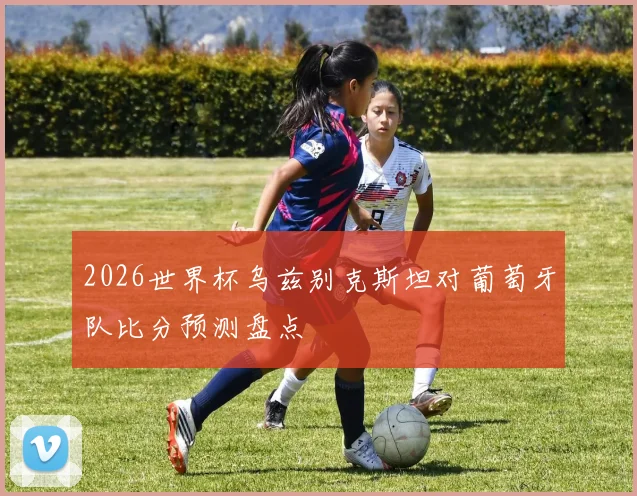 2026世界杯乌兹别克斯坦对葡萄牙队比分预测盘点