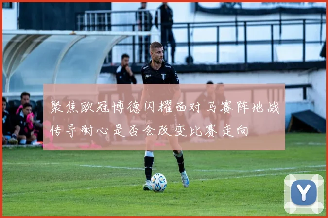 聚焦欧冠博德闪耀面对马赛阵地战传导耐心是否会改变比赛走向