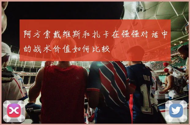 阿方索戴维斯和扎卡在强强对话中的战术价值如何比较