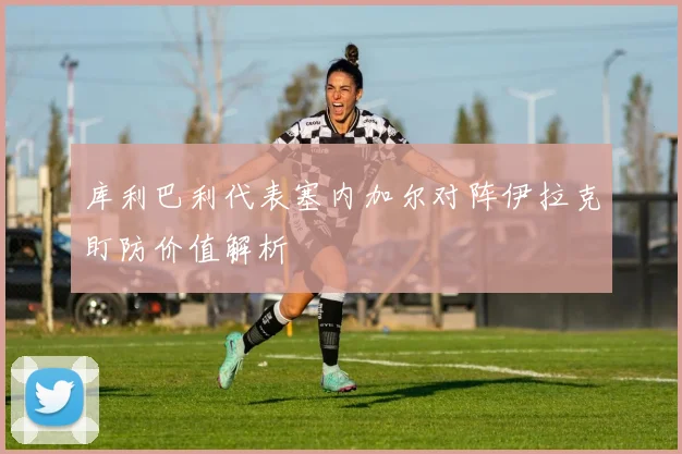 库利巴利代表塞内加尔对阵伊拉克盯防价值解析