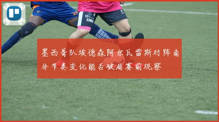 墨西哥队埃德森阿尔瓦雷斯对阵南非节奏变化能否破局赛前观察