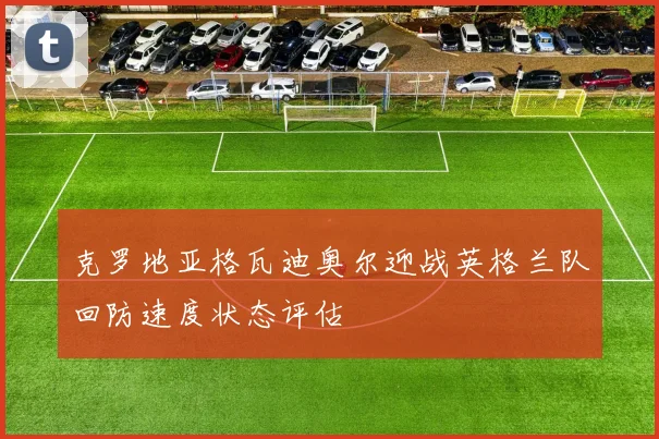 克罗地亚格瓦迪奥尔迎战英格兰队回防速度状态评估