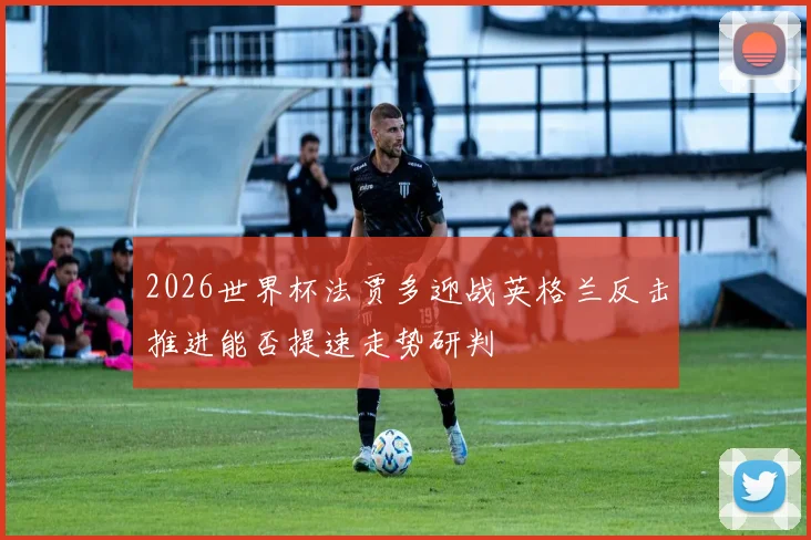 2026世界杯法贾多迎战英格兰反击推进能否提速走势研判