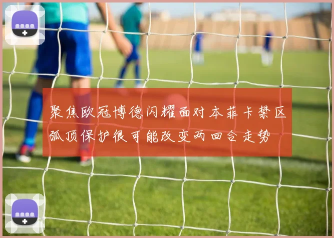 聚焦欧冠博德闪耀面对本菲卡禁区弧顶保护很可能改变两回合走势