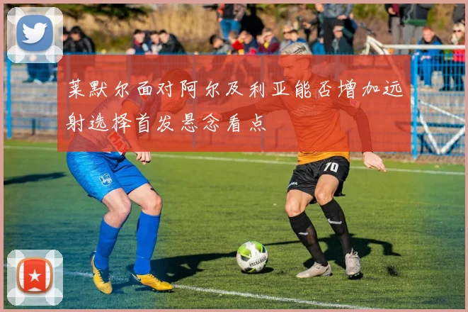 莱默尔面对阿尔及利亚能否增加远射选择首发悬念看点