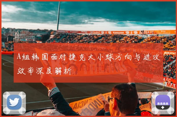 A组韩国面对捷克大小球方向与进攻效率深度解析