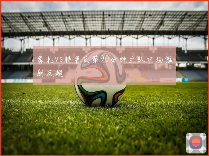 蒙扎vs特鲁瓦第90分钟主队中场推射反超