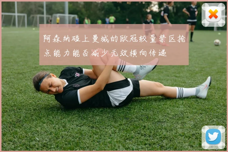 阿森纳碰上曼城的欧冠较量禁区抢点能力能否减少无效横向传递
