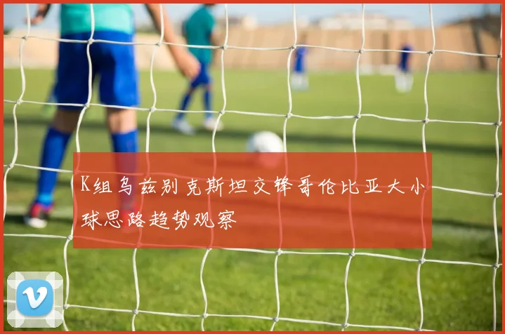 K组乌兹别克斯坦交锋哥伦比亚大小球思路趋势观察