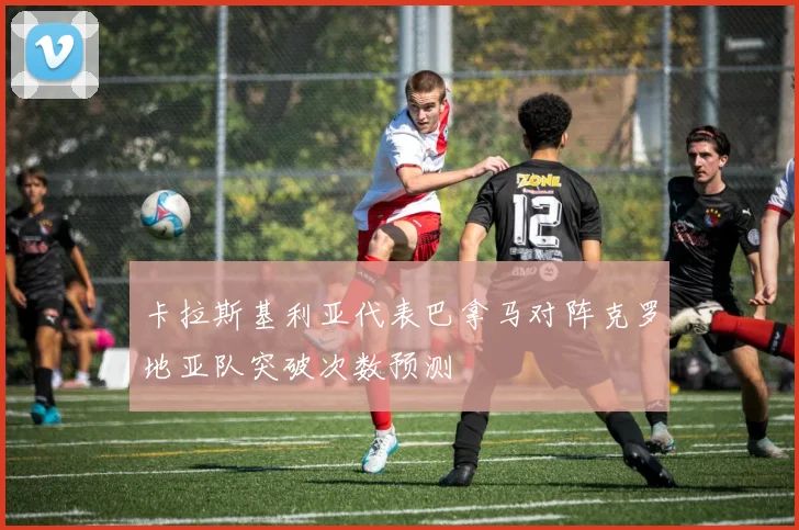 卡拉斯基利亚代表巴拿马对阵克罗地亚队突破次数预测