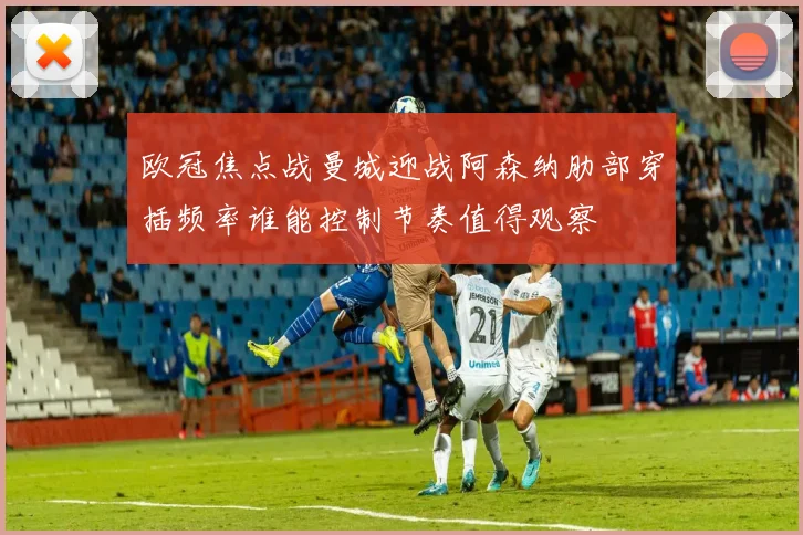 欧冠焦点战曼城迎战阿森纳肋部穿插频率谁能控制节奏值得观察
