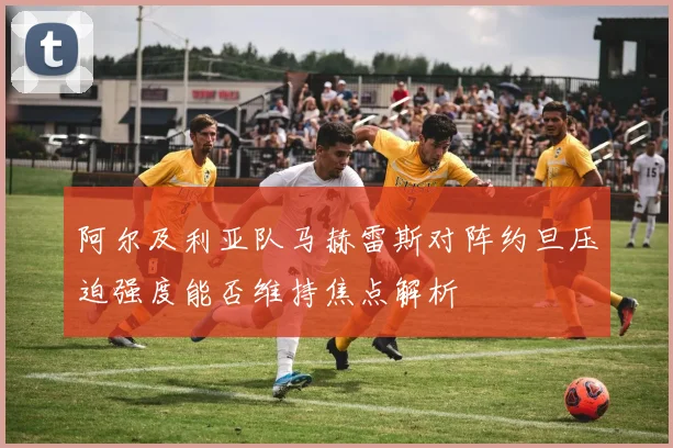 阿尔及利亚队马赫雷斯对阵约旦压迫强度能否维持焦点解析