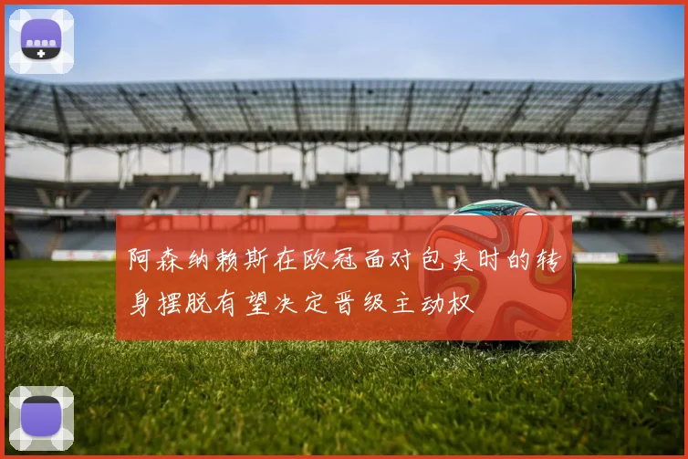 阿森纳赖斯在欧冠面对包夹时的转身摆脱有望决定晋级主动权