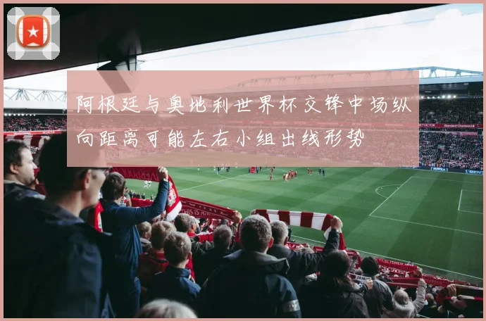 阿根廷与奥地利世界杯交锋中场纵向距离可能左右小组出线形势