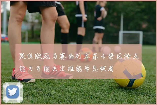 聚焦欧冠马赛面对本菲卡禁区抢点能力可能决定谁能率先破局
