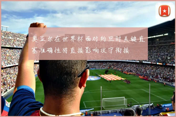 奥亚尔在世界杯面对约旦时关键直塞准确性将直接影响攻守衔接