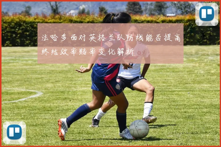 法哈多面对英格兰队防线能否提高终结效率赔率变化解析