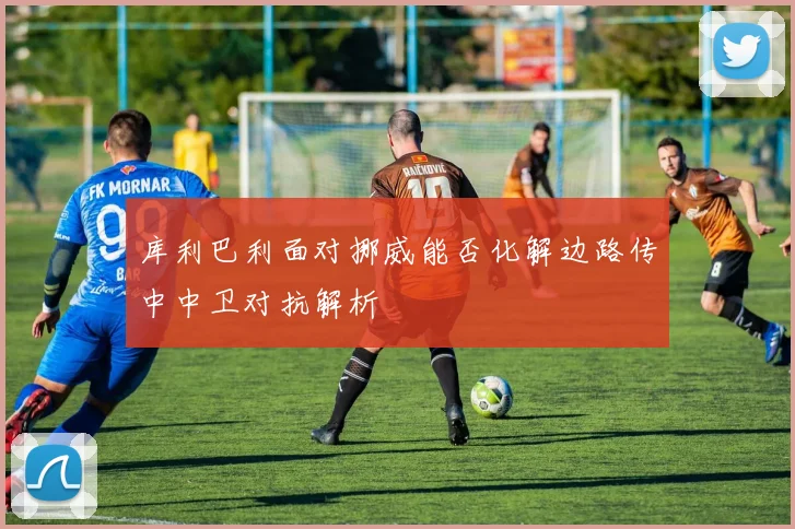 库利巴利面对挪威能否化解边路传中中卫对抗解析