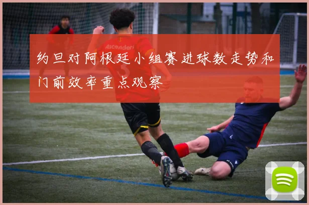 约旦对阿根廷小组赛进球数走势和门前效率重点观察