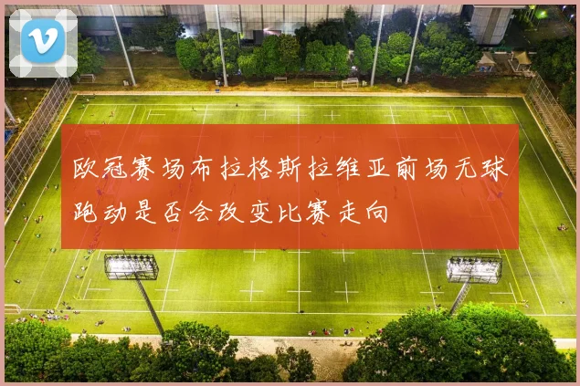 欧冠赛场布拉格斯拉维亚前场无球跑动是否会改变比赛走向