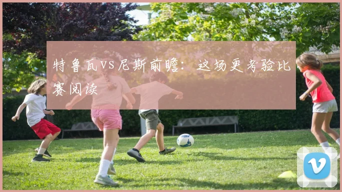 特鲁瓦vs尼斯前瞻:这场更考验比赛阅读