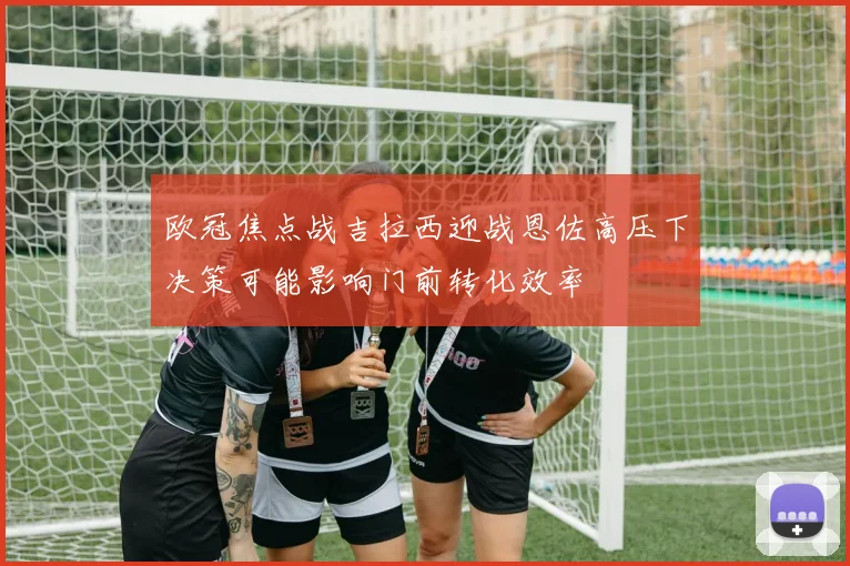 欧冠焦点战吉拉西迎战恩佐高压下决策可能影响门前转化效率