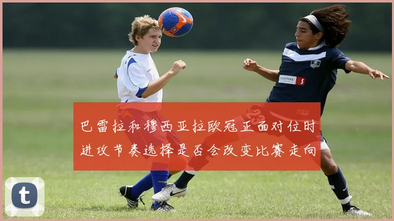 巴雷拉和穆西亚拉欧冠正面对位时进攻节奏选择是否会改变比赛走向