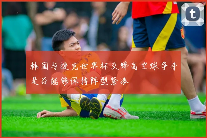 韩国与捷克世界杯交锋高空球争夺是否能够保持阵型紧凑
