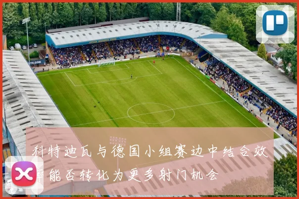 科特迪瓦与德国小组赛边中结合效率能否转化为更多射门机会